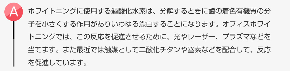 ホワイトニングに使用する過酸化水素は、分解するときに歯の着色有機質の分子を小さくする作用がありいわゆる漂白することになります。オフィスホワイトニングでは、この反応を促進させるために、光やレーザー、プラズマなどを当てます。また最近では触媒として二酸化チタンや窒素などを配合して、反応を促進しています。