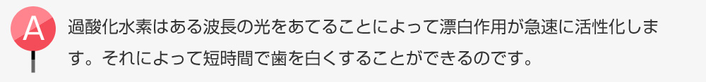 過酸化水素はある波長の光をあてることによって漂白作用が急速に活性化します。それによって短時間で歯を白くすることができるのです。