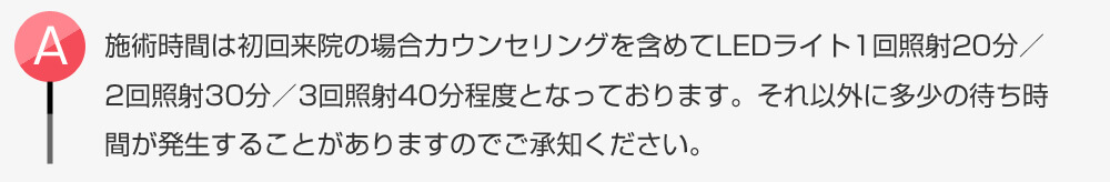 施術時間は初回来院の場合カウンセリングを含めてLEDライト1回照射20分／2回照射30分／3回照射40分程度となっております。それ以外に多少の待ち時間が発生することがありますのでご承知ください。