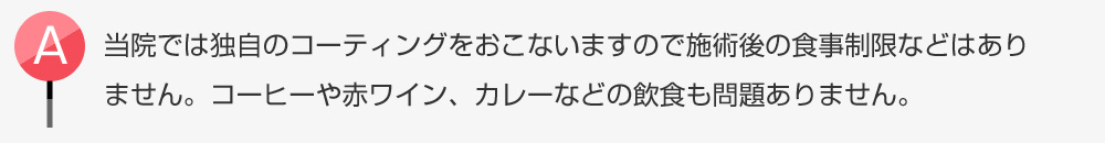 スターホワイトニングでは独自のコーティングをおこないますので施術後の食事制限などはありません。コーヒーや赤ワイン、カレーなどの飲食も問題ありません。