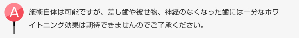 施術自体は可能ですが、差し歯や被せ物、神経のなくなった歯には十分なワイトニング効果は期待できませんのでご了承ください。