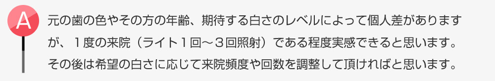 元の歯の色やその方の年齢、期待する白さのレベルによって個人差がありますが、1度の来院(ライト1回〜3回照射)である程度実感できると思います。その後は希望の白さに応じて来院頻度や回数を調整して頂ければと思います。