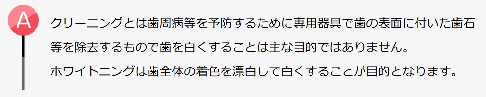 クリーニングとは歯周病等を予防するために専用の器具を使って歯の表面に付いた歯石等を除去するもので、歯を白くすることは主な目的ではありません。一方、ホワイトニングは歯全体の着色を漂白して白くすることが目的となります。