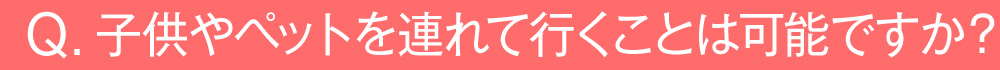 子供やペットを連れて行くことは可能ですか？