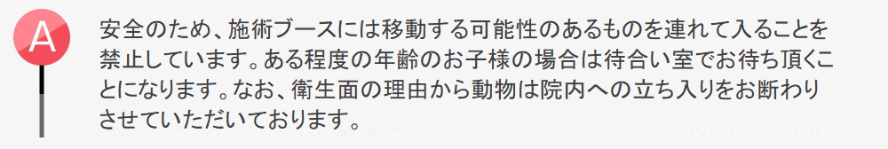 安全のため施術ブースには移動する可能性のあるものを連れて入ることを禁止しています。ある程度の年齢のお子様の場合は待合い室でお待ち頂くことになります。なお、衛生上の理由から動物は院内への立ち入りをお断わりさせていただいております。