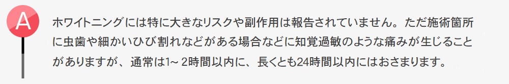 ホワイトニングには特に大きなリスクや副作用は報告されていません。ただ施術箇所に虫歯や細かいひび割れなどがある場合などに知覚過敏のような痛みが生じることがありますが、通常は１?２時間以内に、長くとも24時間以内にはおさまります。