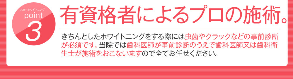 point3 有資格者によるプロの施術。きちんとしたホワイトニングをする際には虫歯やクラックなどの事前診断が必須です。当院では歯科医師が事前診断のうえで歯科医師又は歯科衛生士が施術をおこないますので全てお任せください。
