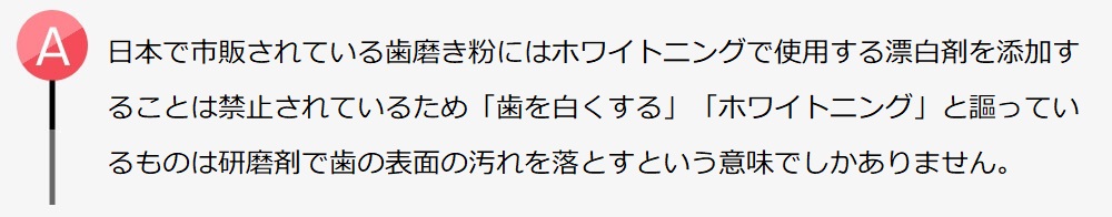 日本で市販されている歯磨き粉にはホワイトニングで使用する漂白剤を添加することは禁止されています。「歯を白くする」とか「ホワイトニング」と謳っているものは研磨剤を使用して歯の表面の汚れを落とすという意味でしかありません。