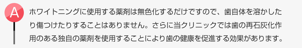 ホワイトニングに使用する薬剤は無色化するだけですので、歯自体を溶かしたり傷つけたりすることはありません。さらに当クリニックでは歯の再石灰化作用のある独自の薬剤を使用することにより歯の健康を促進する効果があります。