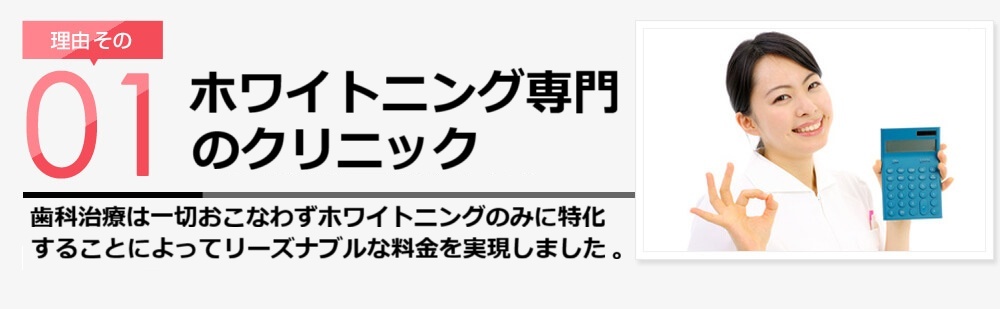 理由その1 無駄なコストを徹底排除!! スターホワイトニングはホワイトニングをもっと身近なものにしたいと考え、効果や安全性を犠牲にすることなく無駄なコストや医院の利益を徹底的に切り詰めた料金設定にしました。