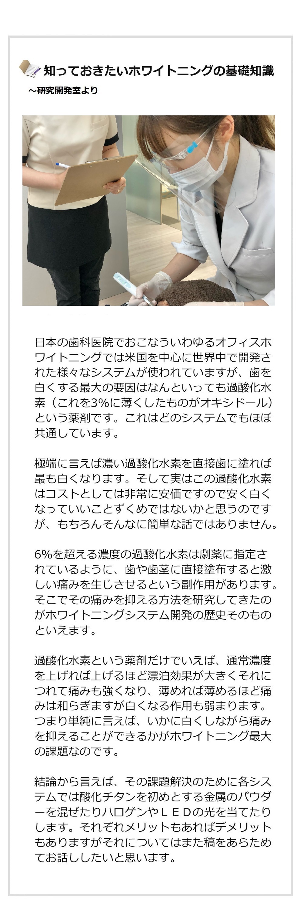 あなたが知らないホワイトニングの世界～研究開発室より
日本の歯科医院でおこなういわゆるオフィスホワイトニングでは米国を中心に世界中で開発された様々なシステムが使われていますが、白くする最大の要因はなんといっても過酸化水素（これを3%に薄くしたものがオキシドール）という薬剤です。これはどのシステムでもほぼ共通しています。極端に言えば濃い過酸化水素を直接歯に塗れば最も白くなります。そして実はこの過酸化水素はコストとしては非常に安価ですので安く白くなっていいことずくめではないかと思うのですが、もちろんそんなに簡単な話ではありません。
6％を超える濃度の過酸化水素は劇薬に指定されているように、歯や歯茎に直接塗布すると激しい痛みを生じさせるという副作用があります。そこでその痛みを抑える方法を研究してきたのがホワイトニングシステム開発の歴史そのものといえます。過酸化水素という薬剤だけでいえば、通常濃度を上げれば上げるほど漂泊効果が大きくそれにつれて痛みも強くなり、薄めれば薄めるほど痛みは和らぎますが白くなる作用も弱まります。つまり単純に言えば、いかに白くしながら痛みを抑えることができるかがホワイトニング最大の課題なのです。結論から言えば、その課題解決のために各システムでは酸化チタンを初めとする金属のパウダーを混ぜたりハロゲンやＬＥＤの光を当てたりします。それぞれメリットもあればデメリットもありますがそれについてはまた稿をあらためてお話ししたいと思います。スターホワイトニング研究開発室ではあらゆるホワイトニングシステムを取り寄せて日々実験をおこない、世界最高レベルの技術を開発することによりお客様の満足をさらに高めたいと考えています。