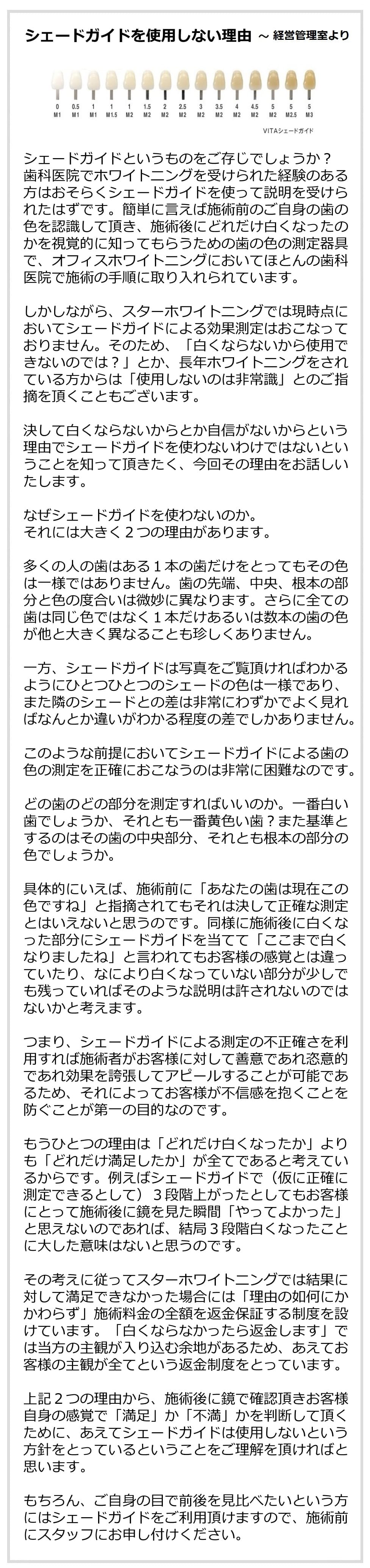 シェードガイドを使用しない理由～経営管理室より
シェードガイドというものをご存じでしょうか？
歯科医院でホワイトニングを受けられた経験のある方はおそらくシェードガイドを使って説明を受けられたはずです。簡単に言えば施術前のご自身の歯の色を認識して頂き、施術後にどれだけ白くなったのかを視覚的に知ってもらうための歯の色の測定器具で、オフィスホワイトニングにおいてほとんの歯科医院で施術の手順に取り入れられています。
しかしながら、スターホワイトニングでは現時点においてシェードガイドによる効果測定はおこなっておりません。そのため、「白くならないから使用できないのでは？」とか、長年ホワイトニングをされている方からは「使用しないのは非常識」とのご指摘を頂くこともございます。決して白くならないからとか自信がないからという理由でシェードガイドを使わないわけではないということを知って頂きたく、今回その理由をお話しいたします。では、なぜシェードガイドを使わないのか。それには大きく２つの理由があります。
多くの人の歯はある１本の歯だけをとってもその色は一様ではありません。歯の先端、中央、根本の部分と色の度合いは微妙に異なります。さらに全ての歯は同じ色ではなく１本けあるいは数本の歯の色が他と大きく異なることも珍しくありません。一方、シェードガイドは写真をご覧頂ければわかるようにひとつひとつのシェードの色は一様であり、また隣のシェードとの差は非常にわずかで、よく見ればなんとか違いがわかる程度の差でしかありません。このような前提においてはシェードガイドによる歯の色の測定を正確におこなうのは非常に困難なのです。どの歯のどの部分を測定すればいいのか。一番白い歯でしょうか、それとも一番黄色い歯？また基準とするのはその歯の中央部分、それとも根本の部分の色でしょうか。具体的にいえば、施術前に「あなたの歯は現在この色ですね」と指摘されてもそれは決して正確な測定とはいえないと思うのです。同様に施術後に白くなった部分にシェードガイドを当てて「ここまで白くなりましたね」と言われてもお客様の感覚とは違っていたり、なにより白くなっていない部分が少しでも残っていればそのような説明は許されないのではないかと考えます。つまり、シェードガイドによる測定の不正確さを利用すれば施術者がお客様に対して善意であれ恣意的であれ効果を誇張してアピールすることが可能であるため、それによってお客様が不信感を抱くことを防ぐことが第一の目的なのです。もうひとつの理由は、「どれだけ白くなったか」よりも「どれだけ満足したか」が全てであると考えているからです。例えばシェードガイドで（仮に正確に測定できるとして）３段階上がったとしてもお客様にとって施術後に鏡を見た瞬間「やってよかった」と思えないのであれば、結局３段階白くなったことに大した意味はないと思うのです。その考えに従ってスターホワイトニングでは結果に対して満足できなかった場合には「理由の如何にかかわらず」施術料金の全額を返金保証する制度を設けています。「白くならなかったら返金します」では当方の主観が入り込む余地があるため、あえてお客様の主観が全てという返金制度をとっています。上記２つの理由から、施術後に鏡で確認頂きお客様自身の感覚で「満足」か「不満」かを判断して頂くために、あえてシェードガイドは使用しないという方針をとっているということをご理解を頂ければと思います。もちろん、ご自身の目で前後を見比べたいという方にはシェードガイドをご利用頂けますので、施術前にスタッフにお申し付けください。
