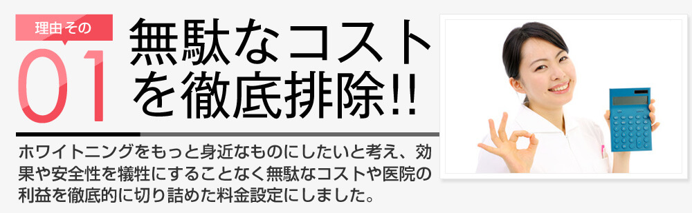 理由その1 無駄なコストを徹底排除!! スターホワイトニングはホワイトニングをもっと身近なものにしたいと考え、効果や安全性を犠牲にすることなく無駄なコストや医院の利益を徹底的に切り詰めた料金設定にしました。
